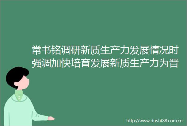 常书铭调研新质生产力发展情况时强调加快培育发展新质生产力为晋中高质量发展增添新动能