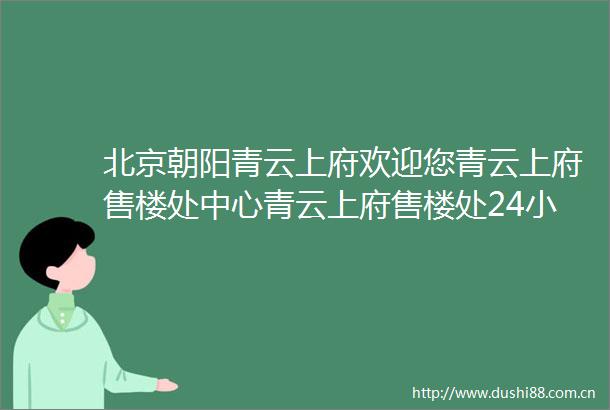 北京朝阳青云上府欢迎您青云上府售楼处中心青云上府售楼处24小时电话