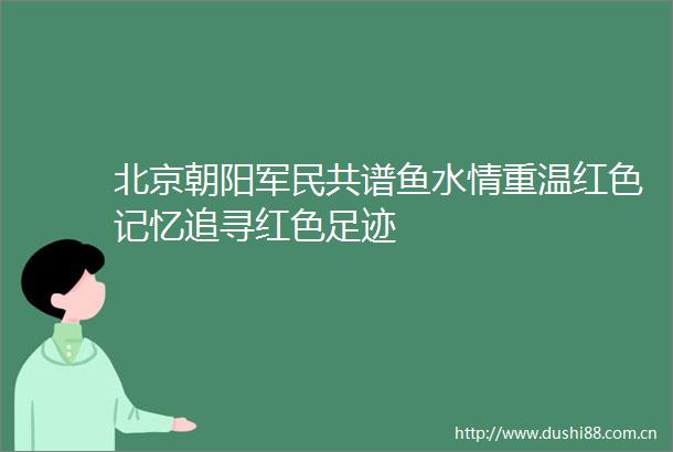 北京朝阳军民共谱鱼水情重温红色记忆追寻红色足迹