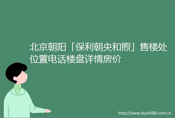 北京朝阳「保利朝央和煦」售楼处位置电话楼盘详情房价