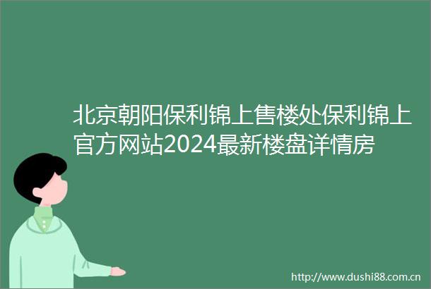北京朝阳保利锦上售楼处保利锦上官方网站2024最新楼盘详情房价