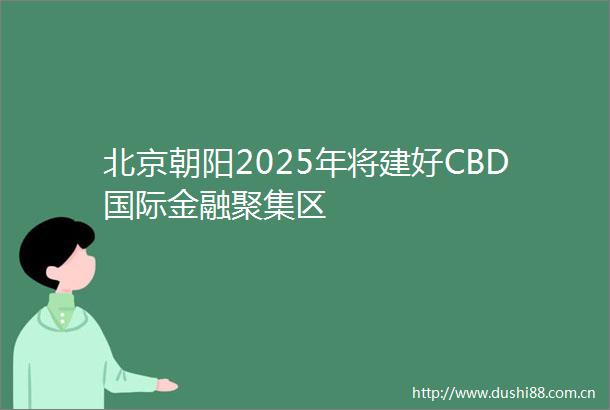 北京朝阳2025年将建好CBD国际金融聚集区