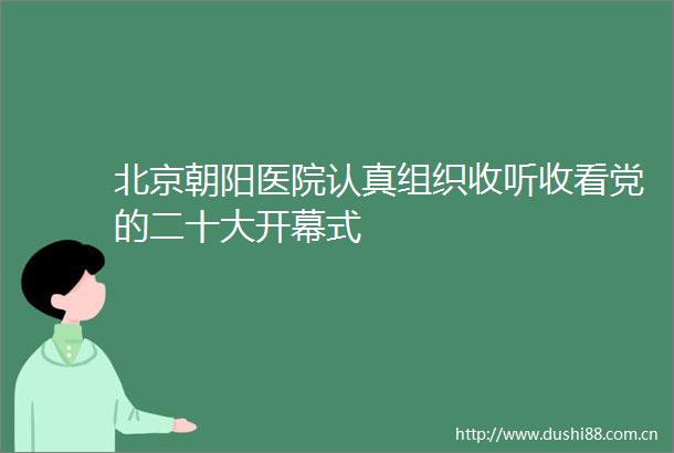 北京朝阳医院认真组织收听收看党的二十大开幕式