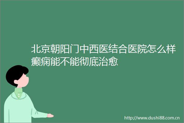 北京朝阳门中西医结合医院怎么样癫痫能不能彻底治愈