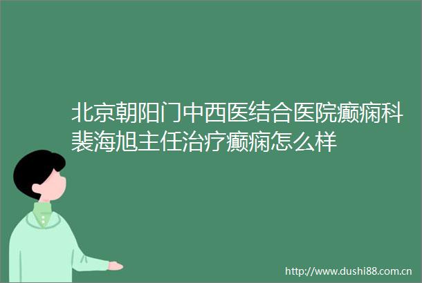 北京朝阳门中西医结合医院癫痫科裴海旭主任治疗癫痫怎么样