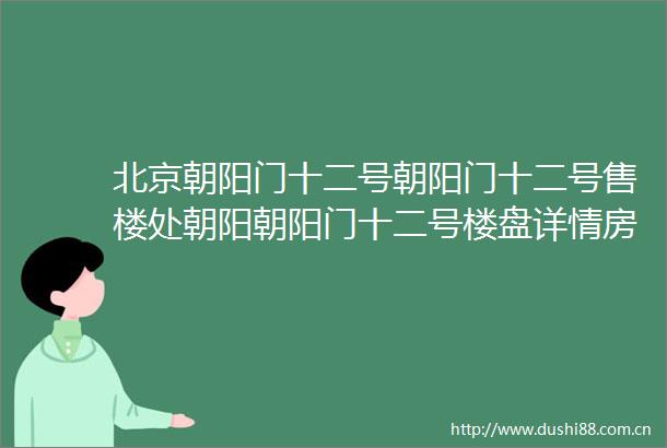 北京朝阳门十二号朝阳门十二号售楼处朝阳朝阳门十二号楼盘详情房价
