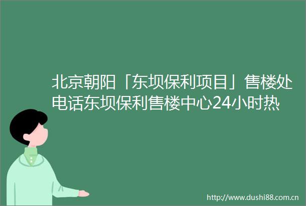 北京朝阳「东坝保利项目」售楼处电话东坝保利售楼中心24小时热线详情解析