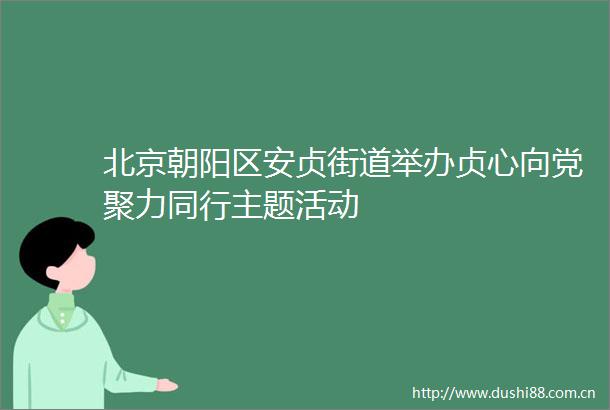 北京朝阳区安贞街道举办贞心向党聚力同行主题活动