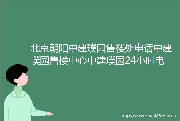 北京朝阳中建璞园售楼处电话中建璞园售楼中心中建璞园24小时电话