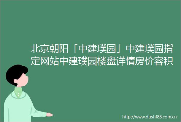 北京朝阳「中建璞园」中建璞园指定网站中建璞园楼盘详情房价容积率