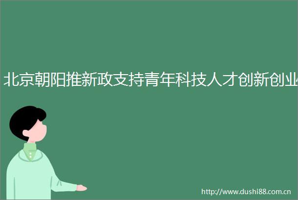 北京朝阳推新政支持青年科技人才创新创业