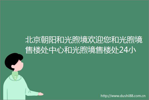 北京朝阳和光煦境欢迎您和光煦境售楼处中心和光煦境售楼处24小时电话