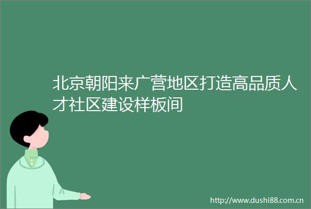 北京朝阳来广营地区打造高品质人才社区建设样板间