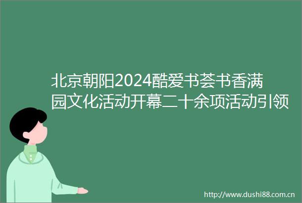 北京朝阳2024酷爱书荟书香满园文化活动开幕二十余项活动引领阅读新风尚