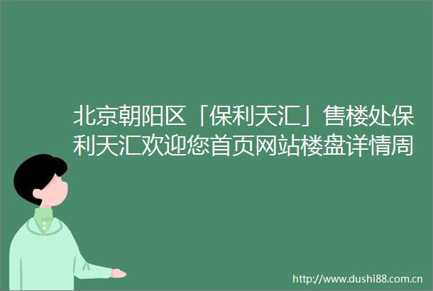 北京朝阳区「保利天汇」售楼处保利天汇欢迎您首页网站楼盘详情周边配套