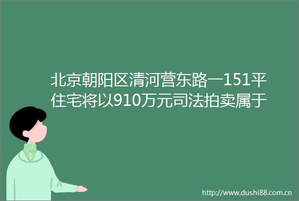 北京朝阳区清河营东路一151平住宅将以910万元司法拍卖属于涉刑资产