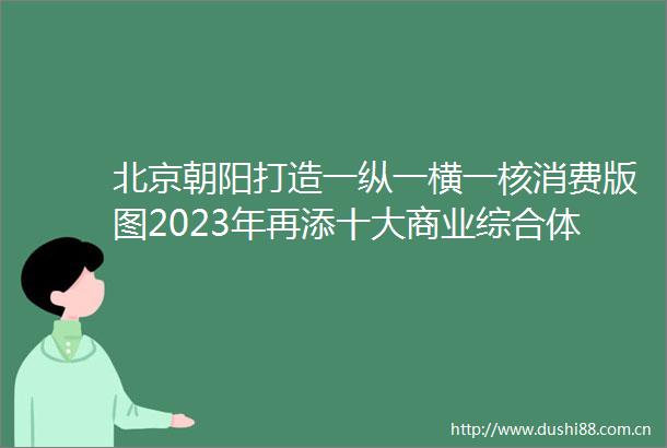 北京朝阳打造一纵一横一核消费版图2023年再添十大商业综合体