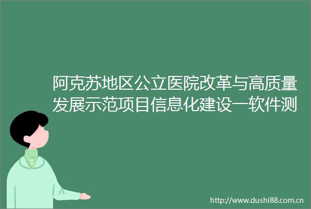 阿克苏地区公立医院改革与高质量发展示范项目信息化建设一软件测评项目公开招标公告