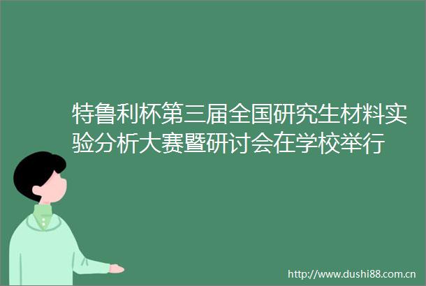 特鲁利杯第三届全国研究生材料实验分析大赛暨研讨会在学校举行