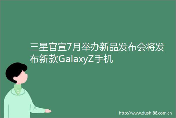 三星官宣7月举办新品发布会将发布新款GalaxyZ手机