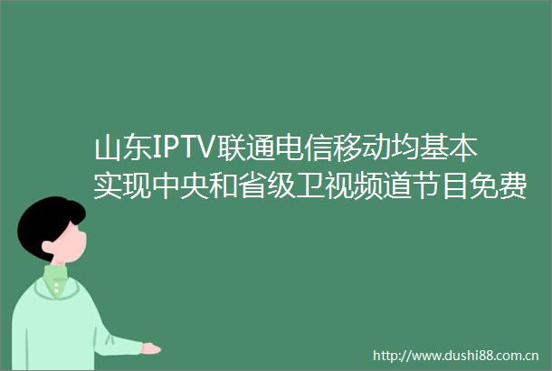 山东IPTV联通电信移动均基本实现中央和省级卫视频道节目免费回看延长至7天
