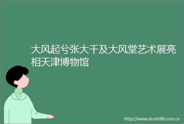 大风起兮张大千及大风堂艺术展亮相天津博物馆
