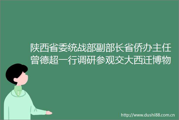 陕西省委统战部副部长省侨办主任曾德超一行调研参观交大西迁博物馆