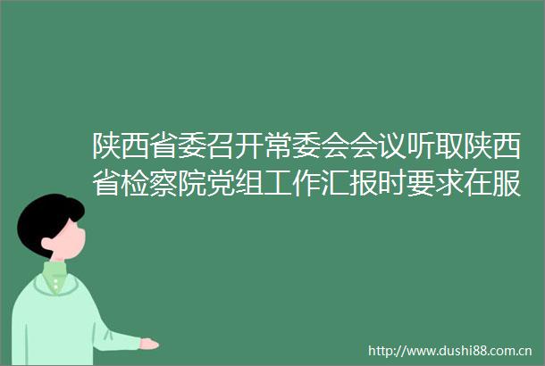 陕西省委召开常委会会议听取陕西省检察院党组工作汇报时要求在服务中心大局上敢作善为