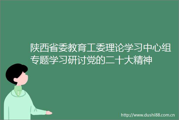 陕西省委教育工委理论学习中心组专题学习研讨党的二十大精神