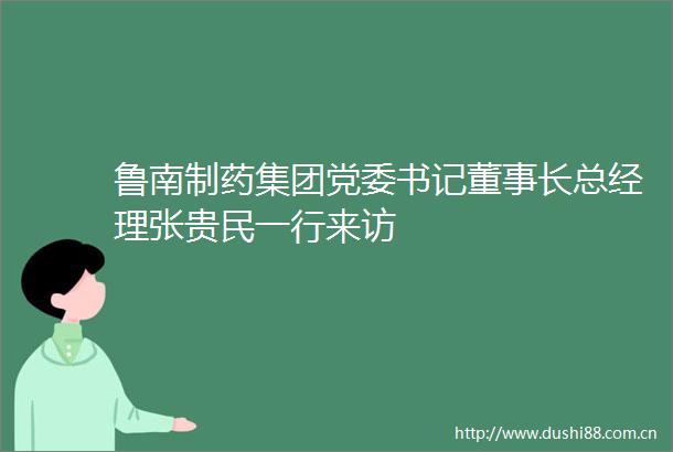 鲁南制药集团党委书记董事长总经理张贵民一行来访