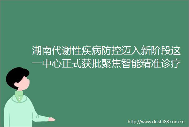 湖南代谢性疾病防控迈入新阶段这一中心正式获批聚焦智能精准诊疗