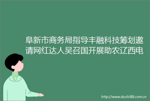 阜新市商务局指导丰融科技筹划邀请网红达人吴召国开展助农辽西电商活动
