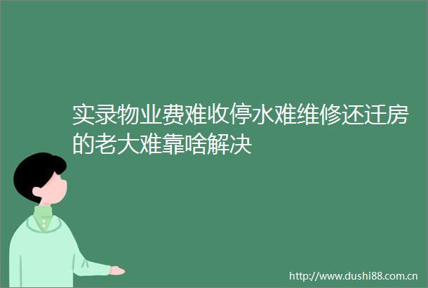 实录物业费难收停水难维修还迁房的老大难靠啥解决