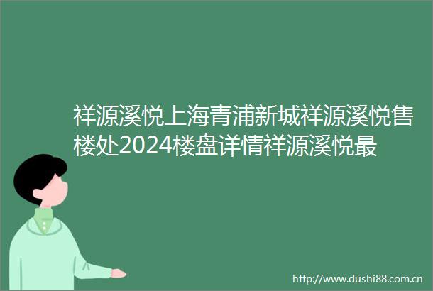 祥源溪悦上海青浦新城祥源溪悦售楼处2024楼盘详情祥源溪悦最新房价户型图交通小区环境