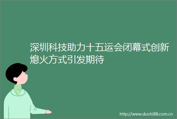 深圳科技助力十五运会闭幕式创新熄火方式引发期待