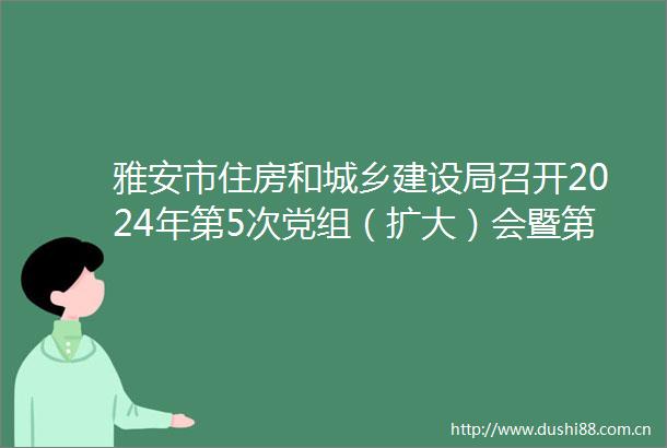 雅安市住房和城乡建设局召开2024年第5次党组（扩大）会暨第2次理论学习中心组学习会