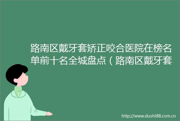 路南区戴牙套矫正咬合医院在榜名单前十名全城盘点（路南区戴牙套矫正咬合口腔医院价格蛮实在）