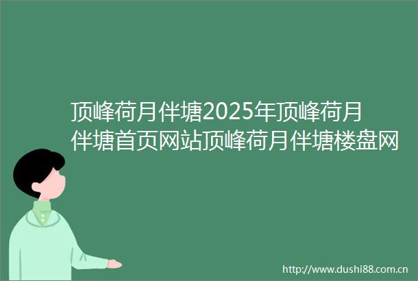 顶峰荷月伴塘2025年顶峰荷月伴塘首页网站顶峰荷月伴塘楼盘网站价格户型