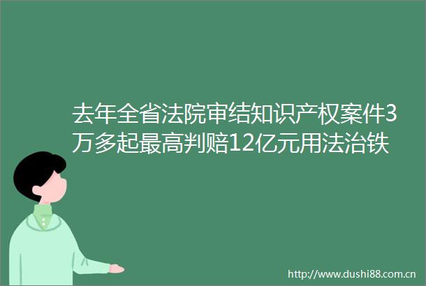 去年全省审结知识产权案件3万多起最高判赔12亿元用法治铁规则守护创新生命线