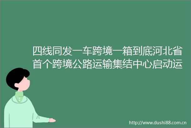 四线同发一车跨境一箱到底河北省首个跨境公路运输集结中心启动运营