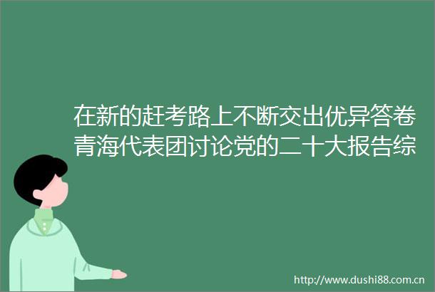 在新的赶考路上不断交出优异答卷青海代表团讨论党的二十大报告综述