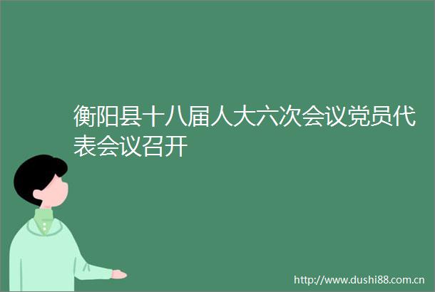 衡阳县十八届人大六次会议党员代表会议召开