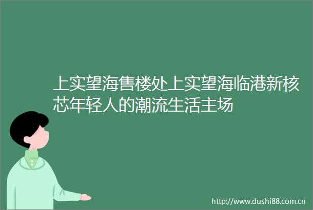 上实望海售楼处上实望海临港新核芯年轻人的潮流生活主场