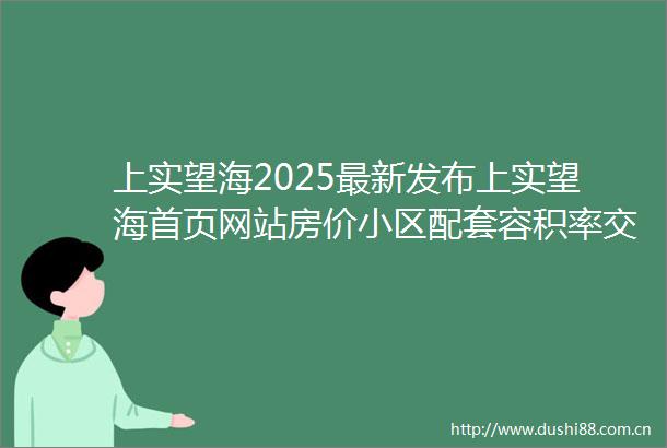 上实望海2025最新发布上实望海首页网站房价小区配套容积率交通地铁