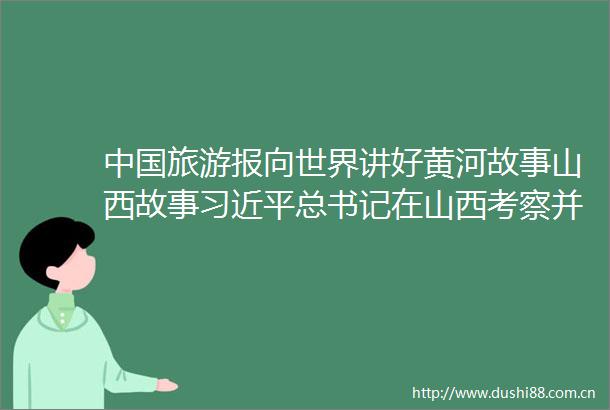 旅游报向世界讲好黄河故事山西故事总书记在山西考察并发表重要讲话引发热烈反响