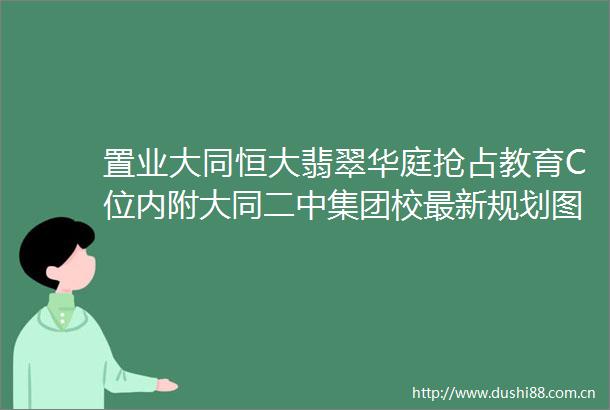 置业大同恒大翡翠华庭抢占教育C位内附大同二中集团校最新规划图