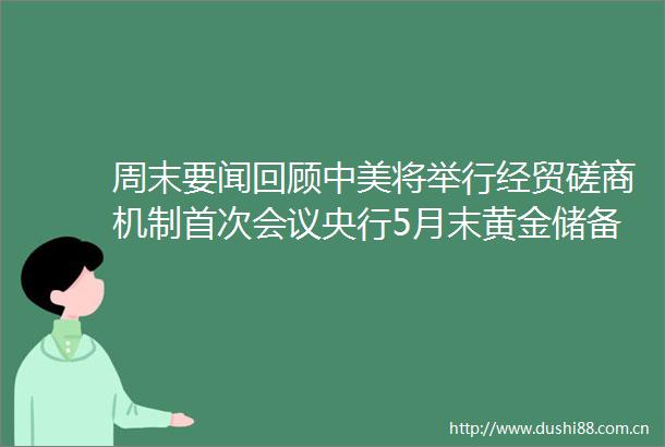 周末要闻回顾中美将举行经贸磋商机制首次会议央行5月末黄金储备环比增加6万盎司