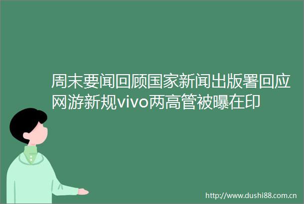 周末要闻回顾新闻出版署回应网游新规vivo两高管被曝在印被拘
