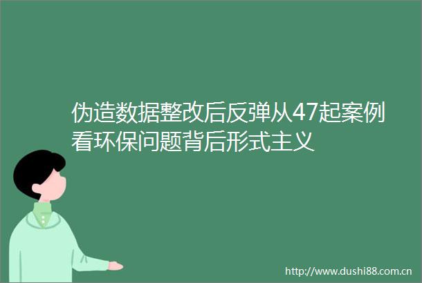 伪造数据整改后反弹从47起案例看环保问题背后形式主义