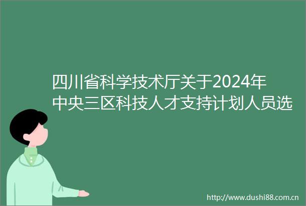 四川省科学技术厅关于2024年中央三区科技人才支持计划人员选派和预算下达的通知